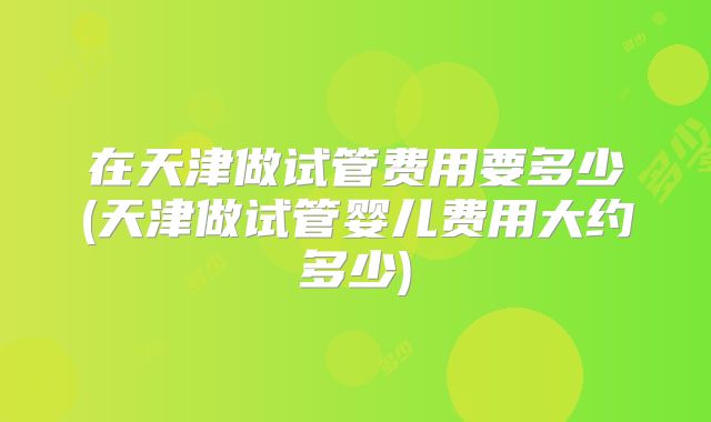 在天津做试管费用要多少(天津做试管婴儿费用大约多少)