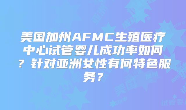 美国加州AFMC生殖医疗中心试管婴儿成功率如何?针对亚洲女性有何特色服务?