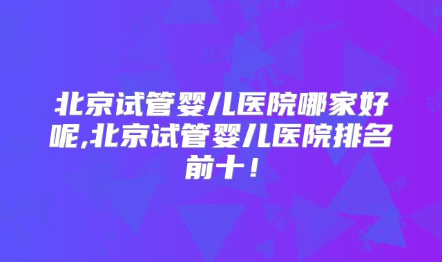 北京试管婴儿医院哪家好呢,北京试管婴儿医院排名前十！