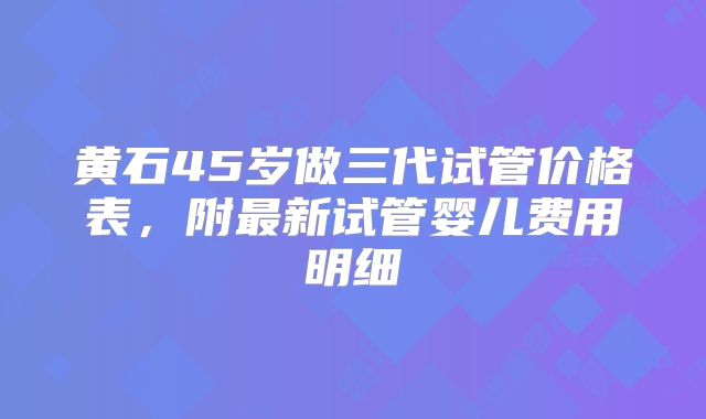 黄石45岁做三代试管价格表，附最新试管婴儿费用明细