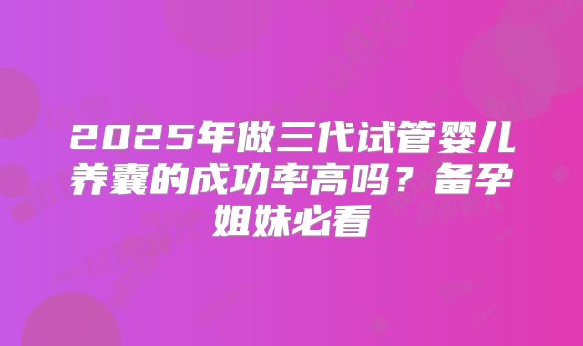 2025年做三代试管婴儿养囊的成功率高吗？备孕姐妹必看