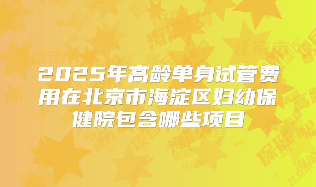 2025年高龄单身试管费用在北京市海淀区妇幼保健院包含哪些项目
