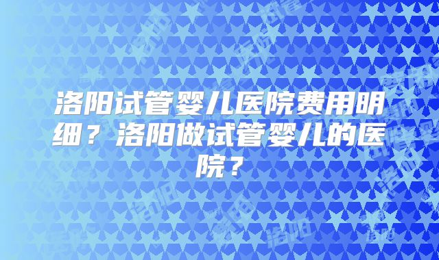 洛阳试管婴儿医院费用明细？洛阳做试管婴儿的医院？