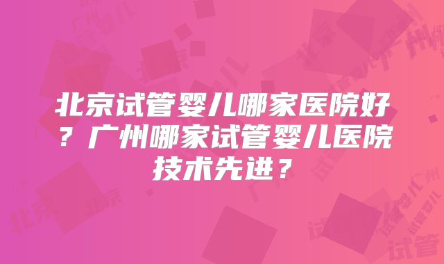 北京试管婴儿哪家医院好？广州哪家试管婴儿医院技术先进？