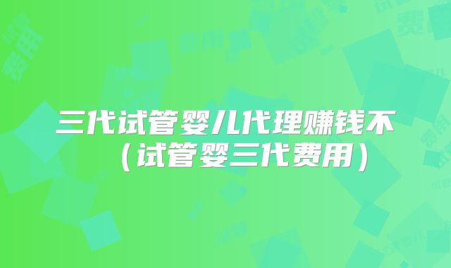 三代试管婴儿代理赚钱不（试管婴三代费用）