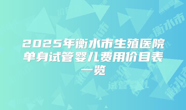 2025年衡水市生殖医院单身试管婴儿费用价目表一览