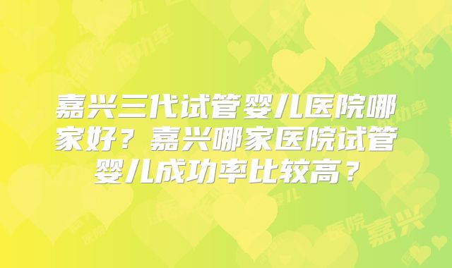 嘉兴三代试管婴儿医院哪家好？嘉兴哪家医院试管婴儿成功率比较高？