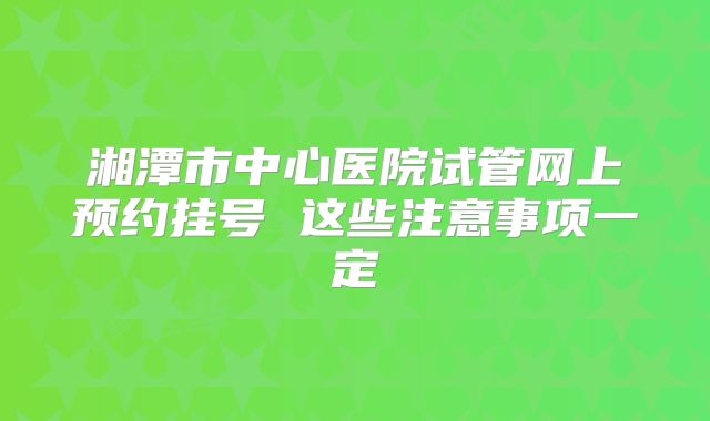 湘潭市中心医院试管网上预约挂号 这些注意事项一定