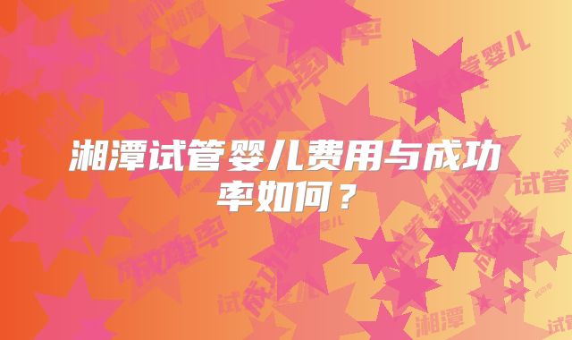 湘潭试管婴儿费用与成功率如何？