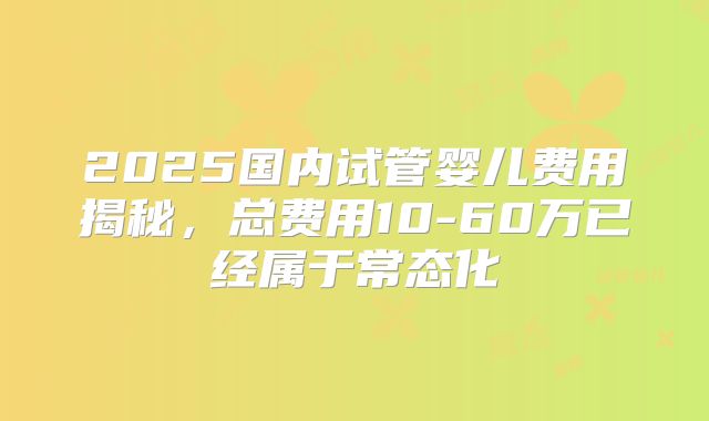 2025国内试管婴儿费用揭秘，总费用10-60万已经属于常态化