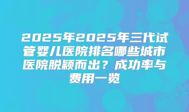 2025年2025年三代试管婴儿医院排名哪些城市医院脱颖而出？成功率与费用一览