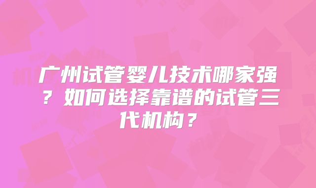 广州试管婴儿技术哪家强？如何选择靠谱的试管三代机构？
