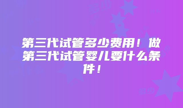 第三代试管多少费用！做第三代试管婴儿要什么条件！