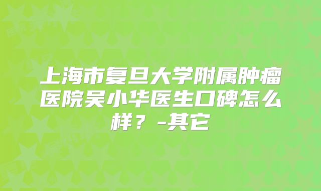 上海市复旦大学附属肿瘤医院吴小华医生口碑怎么样？-其它