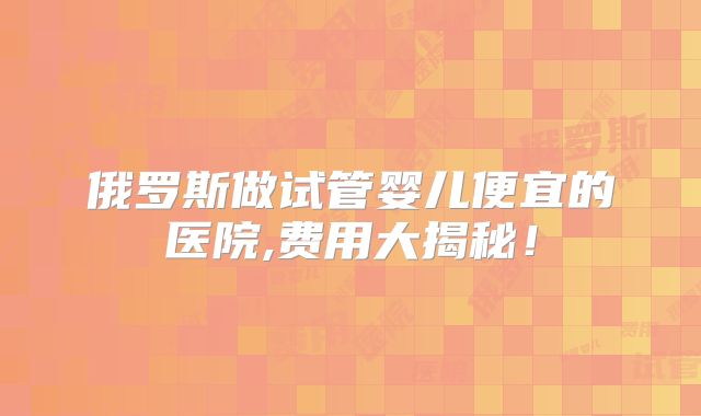 俄罗斯做试管婴儿便宜的医院,费用大揭秘！