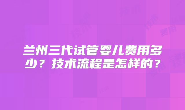 兰州三代试管婴儿费用多少？技术流程是怎样的？