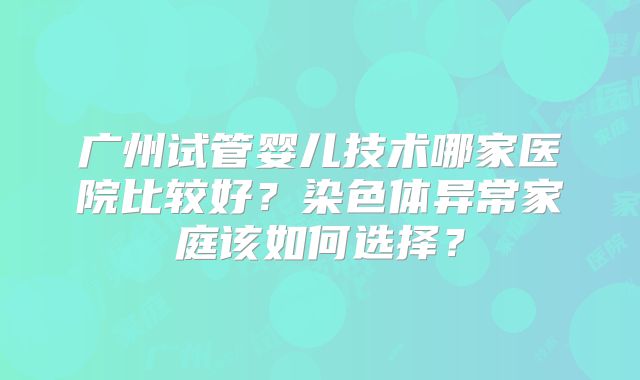 广州试管婴儿技术哪家医院比较好？染色体异常家庭该如何选择？