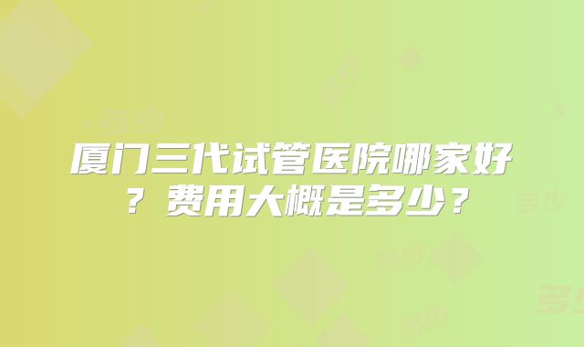 厦门三代试管医院哪家好？费用大概是多少？