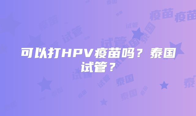 可以打HPV疫苗吗？泰国试管？