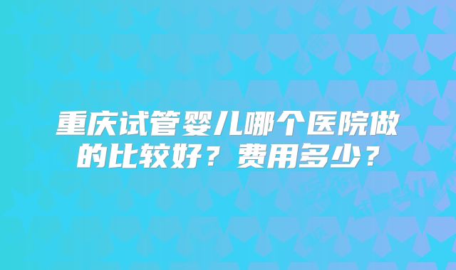 重庆试管婴儿哪个医院做的比较好？费用多少？