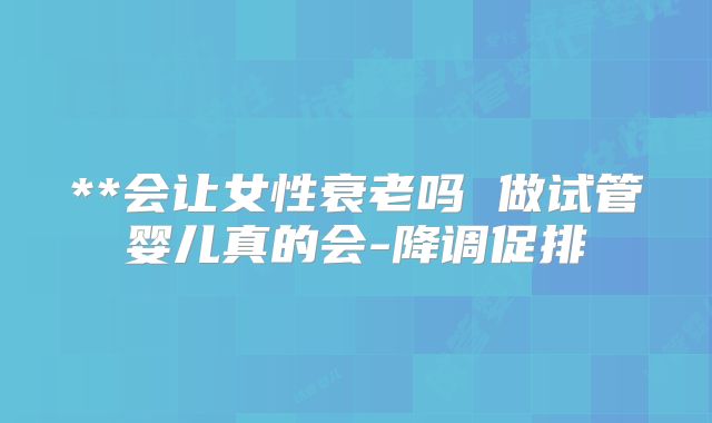 **会让女性衰老吗 做试管婴儿真的会-降调促排