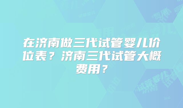 在济南做三代试管婴儿价位表？济南三代试管大概费用？