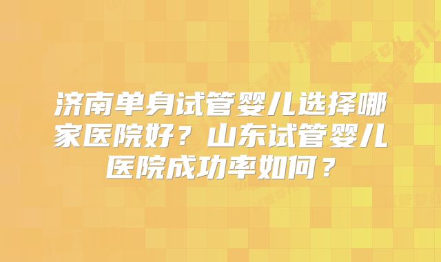 济南单身试管婴儿选择哪家医院好？山东试管婴儿医院成功率如何？