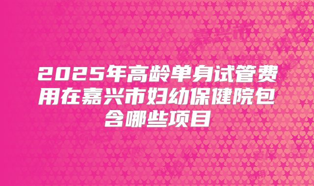 2025年高龄单身试管费用在嘉兴市妇幼保健院包含哪些项目