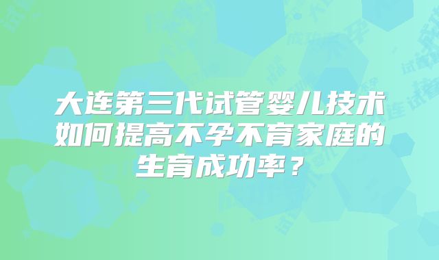大连第三代试管婴儿技术如何提高不孕不育家庭的生育成功率?