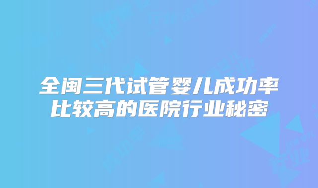 全闽三代试管婴儿成功率比较高的医院行业秘密