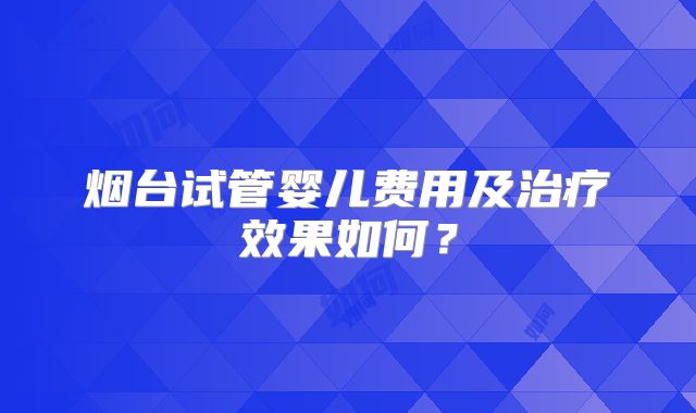 烟台试管婴儿费用及治疗效果如何？