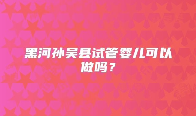 黑河孙吴县试管婴儿可以做吗？