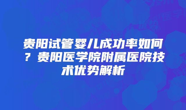 贵阳试管婴儿成功率如何?贵阳医学院附属医院技术优势解析