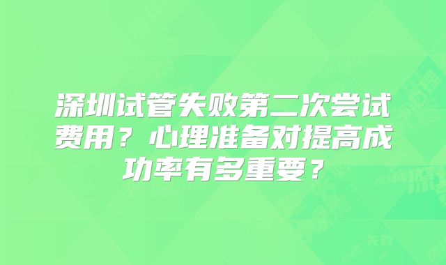 深圳试管失败第二次尝试费用？心理准备对提高成功率有多重要？