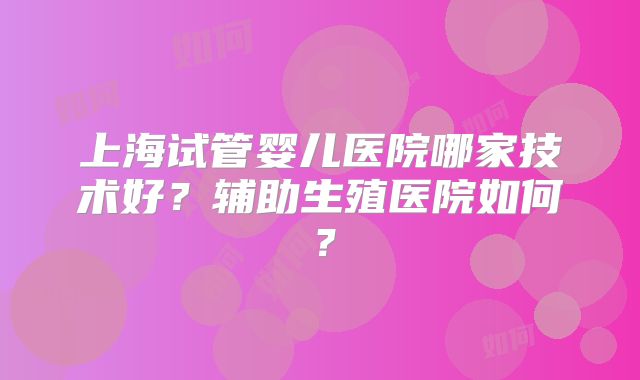 上海试管婴儿医院哪家技术好?辅助生殖医院如何?