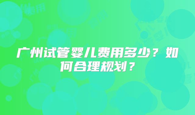 广州试管婴儿费用多少？如何合理规划？