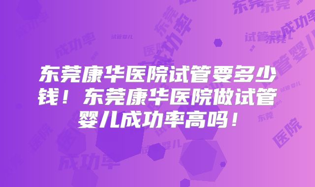 东莞康华医院试管要多少钱!东莞康华医院做试管婴儿成功率高吗!