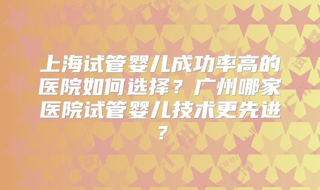 上海试管婴儿成功率高的医院如何选择？广州哪家医院试管婴儿技术更先进？