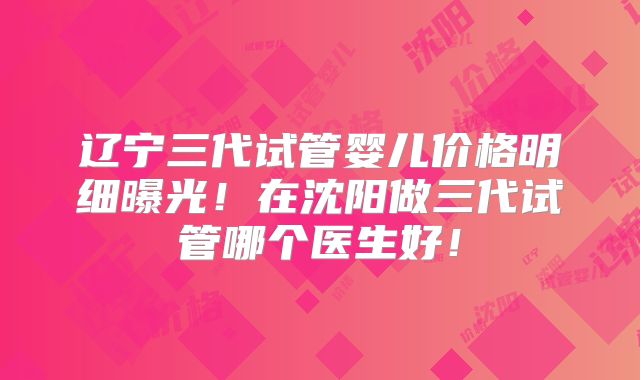 辽宁三代试管婴儿价格明细曝光！在沈阳做三代试管哪个医生好！