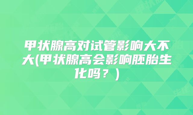 甲状腺高对试管影响大不大(甲状腺高会影响胚胎生化吗？)