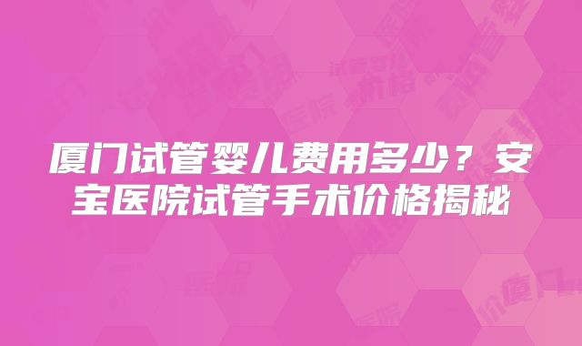 厦门试管婴儿费用多少？安宝医院试管手术价格揭秘