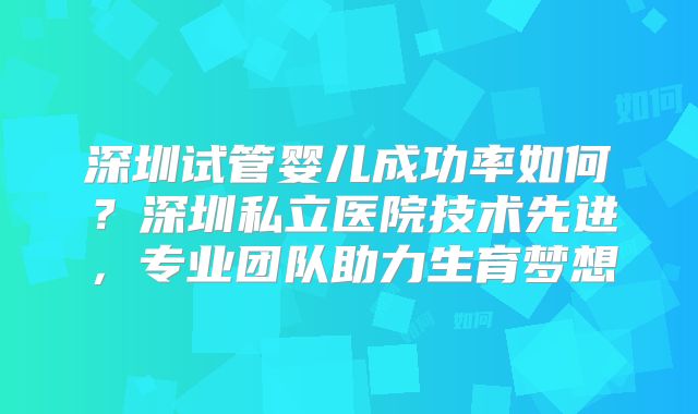 深圳试管婴儿成功率如何？深圳私立医院技术先进，专业团队助力生育梦想