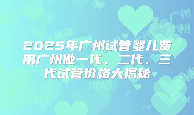 2025年广州试管婴儿费用广州做一代、二代、三代试管价格大揭秘
