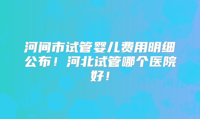 河间市试管婴儿费用明细公布！河北试管哪个医院好！