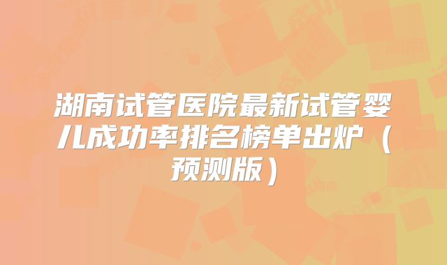 湖南试管医院最新试管婴儿成功率排名榜单出炉（预测版）