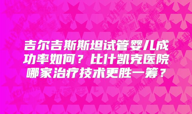 吉尔吉斯斯坦试管婴儿成功率如何？比什凯克医院哪家治疗技术更胜一筹？