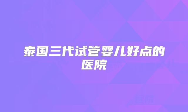 泰国三代试管婴儿好点的医院