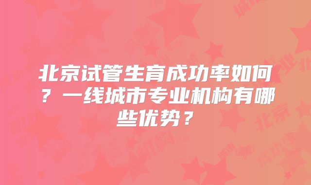 北京试管生育成功率如何?一线城市专业机构有哪些优势?