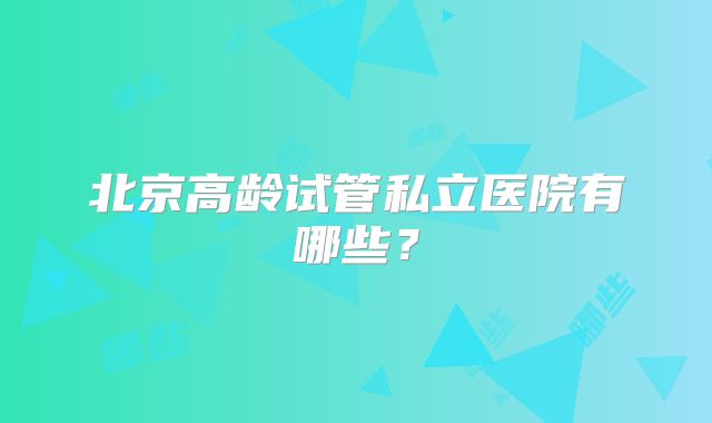 北京高龄试管私立医院有哪些？