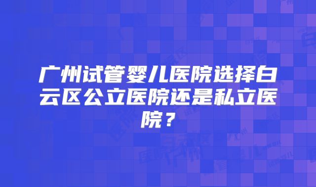 广州试管婴儿医院选择白云区公立医院还是私立医院？